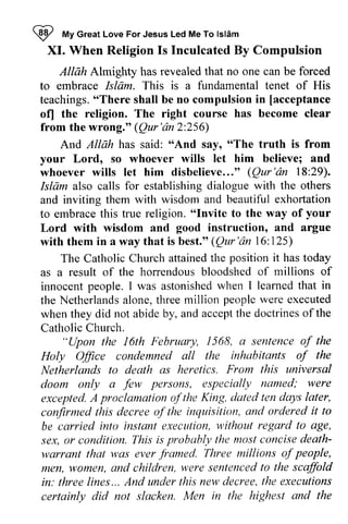 ~ My Great Love For Jesus Led Me To Islam 
Z wtV lsldm 
XI. XI. When When Religion Religion Is Is Inculcated Inculcated By By Compulsion 
Compulsion 
Allah Almighty Almighty has revealed that no one can be forced 
to embrace Islam. This is a fundamental tenet of His 
teachings. "There shall be no compulsion in [acceptance 
of) the religion. The right course has become clear 
from the wrong." (Qur 'an 2:256) 
"There [acceptance 
ofl Qur'dn2:And Allah has said: "And say, "The truth is from 
And "And "The your Lord, so whoever wills let him believe; and 
whoever wills let him disbelieve...'disbelieve..." o (Qur Qur'dn 'an 18:29). 
29). 
Islam also calls for establishing dialogue with the others 
and inviting them with wisdom and beautiful exhortation 
to embrace this true religion. ""Invite Invite to the way of your 
Lord with wisdom and good instruction, and argue 
with them in a way that is best." trest.o(' (Qur'an Qur'dn 16:125) 
125) 
position The Catholic Church attained the it has today 
horrendousb loodshedo f millions of 
as a result of the horrendous bloodshed of innocent people. I was astonished when learned that the Netherlands alone, three million people were when they did not abide by, and Catholic Church. 
astonishedw hen I learnedt hat in 
Netherlandsa lone,t hreem illion peoplew ere executed 
accept the doctrines of the 
"Upon the 16th L6th February, 1568, 1568, a sentence of the 
inhabitants of the 
Holy Office condemned all the Netherlands to death as heretics. From this doom only a few excepted. A proclamation ofthe King, confirmed this decree of the inquisition, be carried into instant execution, to sex, or condition. This is probably death­warrant 
universal 
few persons, especially named; were 
of the dated ten days later, 
confirrned and ordered it to 
without regard lo age, 
probobly the most concise death-warrant 
f amed. Three millions of people, 
that was ever framed. n1en,w omen, were senlencedt o the scaffold 
in: three lines... new decree, the executions 
certainly did not slacken. Men in the highest and the 
men, women, and children, sentenced to in: three lines ... And under this certainly  