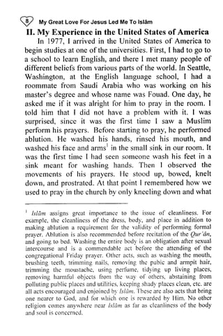 W My Islam 
II. My Experience in the United States of America 
I *, Great Love For Jesus Led Me To lsldm 
II. In 1977, I arrived in the United States of America to 
ln studiesa t of the F irst, go begin studies at one ofthe universities. First, I had to to 
a school to learn English, and there I met many people of 
different beliefs from various parts of the world. In Seattle, 
Washington, at the English language school, I had a 
roommate from Saudi Arabia who was working on his 
master's rnaster's degree and whose name was Fouad. One day, he 
asked me if it was alright for him to pray in the room. I 
told him that J I did not have a problem with it. J I was 
surprised, since it was the first time J I saw a Muslim 
perform his prayers. Before starting to pray, he ablution. He washed his hands, rinsed his mouth, and 
washed his face and arms1 in the small sink in our room. was the first time I had seen someone wash his feet a 
sink meant for washing hands. Then I observed movements of his prayers. He stood up, bowed, knelt 
down, and prostrated. At that point I remembered how we 
used to pray in the church by only kneeling down and what 
performed 
arms' It 
in the 
A t rememberedh ow t Islam grcat importanoe For 
example, cleanlincss place in addition to 
making requircment 1br ol performing formal 
I Isliim assigns great importance to the issue of cleanliness. example, the cleanliness of the dress, body, and making ablution a requirement for the validity of prayer. Ablution is also recommended recommendedb before efore recitation recitationo of f the Qur Qur''6n, 
an, 
and going to bed. Washing the entire body bodf is an obligation after sexual 
intercourse and is a commendable act before the attending of congregational Friday prayer. Other acts, such as washing the brushing teeth, trimming nails, removing the and armpit trimming the moustache. using perfume, tidying up removing harmful objects from the way of others, abstaining polluting public places and utilities, keeping shady places clean, etc. are 
all acts encouraged and enjoined by Islam. These are also acts one nearer to God, and for which one is rewarded by Him. No other 
religion comes anywhere ncar Islam as hlr as clcanliness of the and soul is concerned. 
intercourse bclore the 
congregational Othcr mouth, 
brushing nails. thc pubic hair, 
trimming moustachc. perfume. living places, 
rernoving objccts u'ay from 
pollutingp ublicp lacesa nd utilities.k ccpings hadyp lacesc lean,e tc.a re 
actse ncouragcda nd enjoinedb 5'I slum. 
-l'hcsc 
that bring 
one ncarer God. ancl reuarded l{im. anyrvhere near lsldm fbr body 
conccrncd. 
 