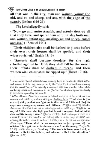 W I 
My Great Love For Jesus Led Me To Islam 
lslim 
all that "t 
was in the city, man and woman, woman. young and 
old, old. and ox and sheep, sheep. and ass, ass. with the edge of the 
sword!. sword'. (Joshua 6: 1 16-6-21) 
The Lord allegedly said: 
- "Now go and smite Amalek, and utterly destroy all 
that they have, and spare them not; but slay both man 
and woman, infant and suckling, suckling. ox and sheep, sheep. camel 
and ass." (1 1 Samuel 15:3). 
3). 
'children also shall be dashed to before 
their eyes; their houses shall be spoiled, and their 
wives ravished." (Isaiah 13: 16). 
- "Their pieces lsaiah 16). 
- "Samaria shall become desolate; for she hath 
rebelled against her God: they shall fall by the sword: 
their infants shall be dashed in pieces, and their 
women with child" child' shall be ripped up." (Hosea 13: 16). 
l6). 
' 
Since sonre Church rcccntly bcen allack [slam 
and accuse it of spread "srvord", ri,ofth mcntioning 
that the mcntioned thc not being evcn it thc Qur'in. rvhioh to havo by, thc 2 Isldm allored dclend rvcak women and thcrn. "And rvhat [the 
matterl the cause Alltrh lforl oppressed womcn, .,,1" (Qur'dn 4 : 7 5 ) . i s 
also ofsel fdef 'ensen ot ofaggrcssi txr . . , l / /Jis a1's": Fight way Alllh those rvho 1,ou transgrcss. Indecd. I Since some Church officials have recently been so bold as to attack Islam 
and accuse it of having been spread by the sword"', it is worth mentioning 
that the word "sword" is actually mentioned 406 times in the Bible while 
not being mentioned even once in the QUI' 'an, So which religion was likely 
to have been spread by the sword? 
2 Islam allowed Jihad as a means to defend and protect the weak such as 
women and children, and not killing or dashing them, "And what is [the 
matter] with you that you fight not in lhe causc of Allah and [for] the 
oppressed among men, women, and children ... !" QUI' 'an 4:75), Jihad is 
also an act of self defense nol an act of aggression, AINih says: "Fight in the 
way of Allah those who fight you but do not transgress, Indeed. Allah 
docs not like transgressor's." transgressors." (QUI' Qur'dn 'an 2: 190), 190). Jihad is also prescribed prescribcd as a 
means to insure insurc the freedom freedonr of ol- calling others othcrs to the way nirl of Allah Allclh and 
offering them the choice to embrace it if they so wish without compulsion, 
Allah says: "There shall be no compulsion in [acceptance of] the 
religion. The right course has become clear from the wrong..." QUI' 'an 
2:256), Alliih also says: "And say, "The tl'Uth is from YOU!' Lord, so 
whoever wills let him believe; and whoever wills let him disbelieve." 
Qur'an 18:29) 
ofl'ering cmbrace i t if'thc1'l'ish u'ithout compulsion. 
"-I'here lacceptance ofl religion.'I'he becomc (Our'dn 
256). ,llklh sa1's: "And "-l'he truth fronr vour rvhoever belicvc; whoevcr n'ills lct (Our'tin 29 
 