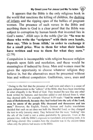 My Great Love For Jesus Led Me To Islam ~ 
MyG reaLt oveF orJ esusL edM eT ol slAmQ y' 
It appears that the Bible is the only religious book in 
the world that sanctionsth sanctions the e killing of children, t the he dashing 
of infants and the ripping open of the bellies of pregnant 
women. The presence of such verses in the Bible and 
ascribing them to God is a clear proof that the Bible was 
subject to corruption by human hands that invented lies in 
God's name.' name. l Allah A/Nih says in the noble Qur'dn: Qur'an: ""So So woe to 
those who write the ""scripture" scripture" with their own hands, 
then say, ''This This is from Allnh,' Allah,' in order to exchange it 
for a smalJ small price. Woe to them for what their hands 
have written and woe to them for what they earn." 
(2:79) 
19 
Compulsioni s incompatiblew ith religionb ecausere ligion 
Compulsion is incompatible with religion because religion 
depends upon faith and resolution, and these would be 
meaningless if induced by force. Men and women must be 
given the opportunity to choose believe in, but the alternatives must presented without 
bias and without compulsion. Guillotines, saws, axes and 
meaninglesisf inducedb y M en mustb e 
whatever religion they 
believei n, alternativesm ust be presentedw ithout 
compulsionG. uillotines,s aws,a xesa nd 
' 
Owing to the that the tcxts othors lOwing to the fact that the presence of such texts and others is a cause of 
great embarrassment embarassment to to the the "editors" of ofthe the Bible, they have havc been interfering 
intcrfering 
'l'hey 
in in what what allegedly allegedly is the the Word Word of of God. 
They treated treatcd the text like any other 
book book written rwitten by humans; and therefore tlierefore added to and deleted delcted from fiorn it, what 
they they deemed unfit. For example examplc ISamuel lSarnuel 6: 19 reads: "And he hc smote the 
thc 
men men of ofBcthshemcsh, Bethshemesh, because they thel'had had looked into the thc ark of ofthc the Lord, 
even even he smote of the people fifty f i f t y thousand and threescore and ten 
men." However, Holever, the English. English, French, French. German Gcrman and Arabic translations 
decided decided that that such an act act does not befit the Merei Merci{ful ul Lord, Lorcl. so they thel changed 
the the text text to to only only ((seventy sevent1,men), m en). They 1'he1'believed believcd that the mere rnerc "''looking" looking" into 
the the ark ark of of the the Lord I-ord is not a crime punishable by genocide. genociclc. Even Lven at the 
present prcsentt time, in. rc.with s ' i th the thc Bible's exposure exposurct to o translators t ranslatorsa and nd printing pr int ing tools, tools. it i t is 
still st i l l being being altered, al tered.One O nc wonders s'ondersh how orv the situation si t t rat ionr was vas in the thc ancient ancicnt times 
t imes 
when rvheno only nl l the the priests pr iestsh had ad access accesst to o the 13ible. 
Biblc. 
 