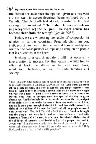 W My Great Love For Jesus Led Me To Islam 
fire should not have been the optionsl given to those who 
did not want to accept doctrines being enforced by the 
Catholic Church. Allah had already revealed in His last 
message to humankind: "There shall be no compulsion 
in [acceptance ofJ the religion. The right course has 
become clear from the wrong" Qur 'an 2:256). 
I fvrvG reatL oveF orJ esusL edM eT o tslAm 
optionsr AllAh messageto o 'Theres hall [acceptance (Qur'dn Today, we are witnessing the results of compulsion in 
religion in various countries. Drug addiction, murder, 
theft, prostitution, corruption, rapes and homosexuality are 
some of the consequences of imposing a religion on that is not carried in the heart. 
someo f consequenceosf imposinga religiono n people 
Sticking to ancestral traditions will not necessarily 
take a nation to success. successF. For or this reason reasonI I would like to 
offer at least one alternative that can save lives, 
rehabilitate alcoholics, alcoholics. as well as r.unite rnite families and 
society. 
' The Bible attributes genocidc he is totally innocent. Sarnucl 29-31we fincl: ''And all the together, rvent llabbah, took i t . And he took thcir whereof was a talent *'ith thc i t David's head. And brought thc abundance. And he thcrcin, put 
them under saws, harro*'s and madc them antl cities of thc people unto Jcrusalem." Chroniclcs 3" i t out thc people that i t , rvith harrows of iron, and axes, [ven dcalt rvith thc the children of ,{mmon. nll returned Jerusalem," It rnakes rvonder hou *'orld cver livc peace 
when such inhumane callcd irr callcd Ho'ly 
Book. and arc ascribed nrophets'l 
I The Bible attributes heinous acts of genocide to Prophet David, of which 
he is totally innocent. In 2 Samuel 12:29-31 we find: "And David gathered 
all the people together, and went to Rabbah, and fought against it, and 
took it. And he took their king's crown from off his head, the weight 
whereof was a talent of gold with the precious stones: and it was set on 
David's head. And he brought forth the spoil of the city in great 
abundance. And he brought forth the people that were therein, and them under saws, and under harrows of iron, and under axes of iron, 
and made them pass through the brick kiln: and thus did he unto all the 
cities of the children of Ammon. So David and all the returned 
unto Jerusalem." Also, in I Chronicles 20:3, it is said: "And he brought 
out the people that were in it, and cut them with saws, and with 
harrows of iron, and with axes. Even so dealt David with all the cities of 
the children of Ammon. And David and all the people to 
Jerusalem." It makes one wonder how the world can ever live in when such inhumane acts of genocide arc called upon in a so-called Holy 
Book, and are ascribed to God and His prophets? 
 