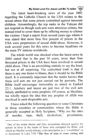My Great Love For Jesus Led Me To Islam ij) 
MyG reaLt oveF orJ esusL edM eT ol slAmQ 2 
The latest heart-breaking breaking news of the year 2002 
regarding the Catholic Church in the USA relates to the 
sexual abuse that some priests committed against innocent 
children. Astonishingly, the top ranks in the Vatican did 
not respond as though such acts were atrocious crimes, but 
instead tried to cover them up by offering money to silence 
the victims. I kept a report from several years ago where was stated that more than five percent of in USA were perpetrators of sexual child abuse. However, took several years for this news to become headlines on 
the main TV stations worldwide. 
regarding sexual abuse children. the victims. it 
priests the 
USA perpetratorso f sexualc hild H owever, it 
took several news in 
four 
The whole world was shocked when the latest 2004 stated that in the past 50 years, more than thousand thousandp priests riestsi in n the USA have haveb been eeni involved nvolvedi in n sexual 
child abuse. That is an astonishing statistic to say the but not at all surprising. The undoubted truth there is anyone factor to blame, then itself. It is extremely important that these evil acts are not carried perverts. Bible itself encourages immorality 23: 1. Adultery and incest are two falsely attributed to some prophets. Of as we wholly reject the idea that involved in such despicable acts. 
abuseT. hat astonishings tatisticto sayt he least, 
T he undoubtedt ruth is that if 
any one it should be the Bible 
impoftant the reader knows that 
just out by pervefts. The 
encouragesim morality as stated in Ezekiel 
1. just of the evil acts 
falselya ttributedto somep rophetsO. f course, a s Muslims, 
any prophet of Allah was 
involvedi n suchd espicablea cts. 
havea skedt he questionto someC hristians 
I have asked the following question to some Christians 
colrlmunities rvhere the Bible is 
in those countries or communities where generally accepted as Holy Scripture, "Why of murder, rape, theft, alcoholism,] prostitution, 
generallya ccepteda s Scripture." Wl]y are the rates 
of rnurder, alcoholism,' prostittttion, 
r One of thc rnajora busesa nd fnlsc accusationds irccteda gainstt he 
pcrson of Jesus at thc hands of those rvho corruptcd the Bible' and 
n'hichn o Muslim '"r'ouldto leratei,s his descriptiona sa "rrincbibber"a s 
is mentioned in Luke 7:34 "Son of man is courc eating ancl 
lOne of the major abuses and false accusations directed against the 
person of Jesus at the hands of those who corrupted Bible. and 
which no Muslim would tolerate, is his description as a '"winebibber" as 
is mentioned in Luke 7:34 "The Son of man is come eating and 
 