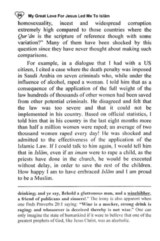 ~ I 
My Great Love For Jesus Led Me To Islam 
lsldm 
homosexuality, "t 
incest and widespread corruption 
extremely high compared to those countries where the 
Qur Qur'dn 'an is the scripture of reference though with some 
variation?" Many of them have been shocked by this 
question since they have never thought about making such 
compansons. 
comparisons. 
For example, in a dialogue that I had with a US 
penalty citizen, I cited a case where the death was imposed 
in Saudi Arabia on seven criminals who, while under the 
influence of alcohol, raped a woman. I told him that as a 
consequence consequenceo of f the application of the full weight of the 
law hundreds of ofthousands thousands of ofother other women had been saved 
from other potential criminals. He disagreed and felt that 
the law was too severe and that it could not be 
implemented in his country. Based on official statistics, I 
told him that in his country in the last eight months more 
than half a million women were raped; an average of two 
thousand women raped every day! He was shocked and 
admitted to the effectiveness effectivenesso of f the application applicationo of f the 
Islamic Law. If I could talk to him again, I would tell him 
that in Islam, Isldm, even if an imam imarn were to rape a child, as the 
priests have done in the church, he would be executed 
without delay, in order to save the rest of the children. 
How happy I am to have embraced 1Islarn 1am and I am proud 
to tobe be a Muslim. 
drinking; and ye say, Behold a gluttonous man, nrarr, and a winebibber, 
a friend of publicans and sinners!." The irony is also apparent when 
one finds Proverbs 20:1 saying: "Wine is a mocker, strong drink is 
raging: and whosoever is deceived thereby is not wise." One can 
only imagine the state of humankind ifit were to believe that one of the 
greatest prophets of God, like Jesus Christ, was an alcoholic. 
ofpublicans sinrrers!."'fhc rvhen 
1 "Wine rnocker, hurnankind if it werc belicvc greatespt rophetso fGod, JesusC hrist.r vasa n  