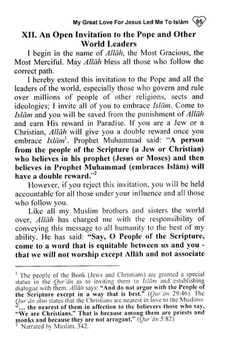 My Great Love For Jesus Led Me To Islam W 
To lslam Q/ 
XII. An Open Invitation to the Pope and Other 
XII. I begin in the name of Allah, the Most Gracious, the 
Most Merciful. Merciful. May Allah bless all those who follow the 
correct path. 
correct I hereby extend this invitation to the Pope and all the 
leaders of of the world, especially those who govern and rule 
over millions of people of other religions, sects and 
ideologies; I invite all of you to embrace Isliim. Come to 
Islam and you will be saved from the of and earn His reward in Paradise. If you are a Jew or Christian, Allah will give you a double reward once embrace Islaml 
World Leaders 
over millions religiotts, etnbrace Islam. Isldm punishment Allah 
a 
you 
Islam'. . Prophet Muhammad said: "A person 
(a from the people of the Scripture Jew or Christian) 
who believes in his prophet (Jesus or Moses) and then 
believes in Prophet Muhammad (embraces Isllm) Islam) will 
have a double reward.,,2 
have a double reward."' 
i f rejectt his y ou rvill be held 
However, if you reject this invitation, you will accountablefo r thoseu ndery our influencea nd all those 
accountable for all those under your influence and who follow you. 
atrd the world 
Like all my Muslim brothers and sisters over, rne rvith the responsibility of 
conveyingt his messageto humanityt o the besto f my 
over, Allah has charged me with conveying this message to all humanity to best of ability. He has said: "Say, 0 People come to a word that is equitable ­that 
"Say, O of the Scripture, 
between us and you - 
that we will not worship except Allah Alllh and not associate 
I T'hep eopleo f the Book (Jeu'sa nd Christiansa) re granteda .s pecial 
status in ihe Qur'dn as to inviting them to Isldnt ancl establishing^ 
dialoguer vitht hem.l llah says": do not argue with tlre People-of 
the S"cripture except in a'way that is best"t (Qttr'an 29:46). 
1 The people of the Book (Jews and Christians) are granted a special 
status in the QUI' 'an as to inviting [sfiim and establishing 
dialogue with them. Allah says: "And do the People of 
the Scripture except in a way best." (QUI' 'an 46). The 
QUI' 'an also states that the Christians are nearest in lovc " ... the nearest of them in affection to the believers who say, 
"We are Christians." That is because among them are priests and 
J,ll0nks and because they are not arrogant." (QUI' 'an 5:82) 
• Narrated hy Muslim. 342. 
-I'hc 
Our'dn alsos tatestl tatt he Christiansa rc nearcsitn lovc to the Muslims: 
;... tne nearest ofthem in affection to the believers those who say, 
"We Are Christians." That is becausea mong them are priests and 
qonks and becauseth ey are not arrogant." (Qttr'an5 :82) 
' Narratedb v Muslim. 3,12. 
 