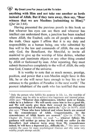 ~ I My nAVG Great reatL Love oveF For orJ Jesus esusL Led edM Me eT To o Islam 
lsl6m 
anything with Him and not take one another as lords 
instead of Allah. But if they turn away, then say, ""Bear 
Bear 
witness that we are Muslims [[submitting submitting to Him]." 
(Qur'an Qur'dn 3:64). 
64). 
Having presented the previous proofs in this book so 
so 
that whoever has eyes can see them and whoever has 
intellect can understand understandth them, em, a junction has been reached 
where Allah, the Exalted, calls on all people to embrace 
the truth. Once again I affirm that it is my duty and 
responsibility as a human being, one who submitted by 
free will to the law and commands of Allah, the one and 
only God, the Beneficent, the Merciful, to invite all 
mankind to give up the worship of false deities, whether 
animate and inanimate objects or any other thing created 
by Allah AIIAh or fashioned by man. After repenting, they must 
submit themselves themselvesc completely ompletelyt to o the will of Allcth,Allah, t the he only 
true God, Creator ofthe of the universe. 
It is worthy to note that as much money, prestige, 
and that a non-Muslim might have in this 
position, power Muslim life, he or she will never have enough to buy his or her 
entrance to the gardens of Paradise in the next world.! The 
entranceto gardenso f Paradisein world.l poorest inhabitant of the earth who has testified that none 
rOnly 1 Only the person personw who ho fulfllls f'ulllllsh his is purpose purposei in n life, lil-e,i.i .e., e..t the he rvorshipo worship of 
f 
Allah alone, may be able to achieve true happiness and internal peace. 
Al[ah says:" Whoever does righteousnessw, hether male female, 
Al{says: "Whoever righteousness, whether or while he is a believer - - We will surely cause him to live a good life, 
and We will surely give them their reward lin lin the Hereafterl 
Hereafter) 
according accordingt to o the best besto of f what they used usedt to o do." ((Qur Qur'dn 'an 16:97). 97).A Allah 
llAh 
also says: "Those who have believed and whose hearts are assured 
by the remembrance rememtrrance of Allah. Unquestionably, by the 
remembrance of Allah hearts are assured." ((Qur Qur'dn 'an l3:J3:28). ln 
In 
Chapter 20, Verses 123-124, wc rcad: "... whoever follows My 
guidance will neither go astray lin [in the world worldl I nor suffer [lin in the 
Hereafterl. And whoever turns away from My 'fhis 
remembrance 
indeed, h e lvill havea depressedIi .e.,d ifficultl life..." 
latter verse 
124, we read: " ... Hereafter]. he will have a depressed li.e., difficult] life... " This explainst he causef or many psychologicaill lnessesa nd u4ry some very 
rvealthyp' coplea tternpst uicide. 
explains the cause for psychological illnesses and why wealthy people attempt suicide. 
 