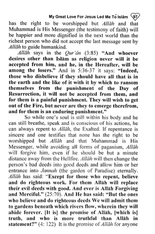 My Great Love For Jesus Led Me To Islam ijI 
MyG reaLt oveF orJ esusL edM eT dt stamQ z 
has Muhammad is (the the right to be worshipped but Allah and that 
His Messenger testimony of faith) will 
happier more be and dignified in the next world than the 
richest person who Allah guide did not accept the last message sent by 
to humankind. 
says in the Qur'an (3:85) "And whoever 
Allah Qur'dn 85) "And desires other than Islam Islem as religion never will wilt it be 
accepted from him, and he, in the Hereafter, will be 
among the losers." And in 5:36-37 it says: "Indeed, 
those who disbelieve if they should have all that is in 
the earth and the like of it with it by which to ransom 
themselves the punishment of the Day of 
Resurrection, it will not be accepted from them, and 
36-37 "Indeed, 
from for is painful them a punishment. They will wish to get 
out of the Fire, but never are they to emerge therefrom, 
and for them is an enduring punishment." 
So while one's soul is still within his body and he 
can still breathe, speak s peaka and nd is conscious consciouso of f his actions, he 
h e 
can always repent to Allah, the Exalted. If repentance is 
sincere and one testifies that none has the right to be 
worshipped but Allah and that Muhammad is His 
Messenger, while avoiding all forms of paganism, Allah 
will forgive him, even if he should be but a minute 
distance away from the Hellfire. Allah will then change the 
person's bad deeds into good deeds and allow him or her 
entrance into Jannah (the garden of Paradise) eternally. 
Allah has said: "Except for those who repent, believe 
and do righteous work. For them Allah Allnh will replace 
their evil deeds with good. And ever is Allah Forgiving 
and Merciful." (25:70). 70). And He has said: ""But But the ones 
who believe and do righteous deeds We lvill will admit them 
to gardens beneath which rivers flow, wherein they will 
abide forever. [[It It is] the promise of Allah, [[which which isl 
is] 
truth, and who is more truthful than Allah in 
statement?" (4: 122) It is the promise of Allah for anyone 
 