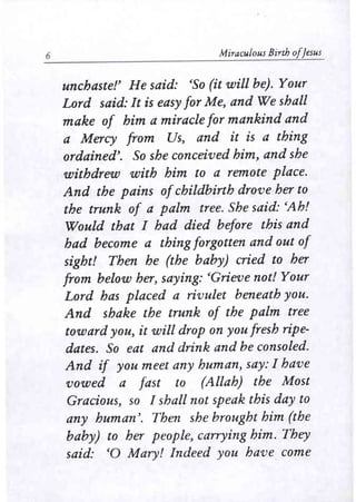 6 Miraculous Birth a/Jesus 
unchastef He said: 'So (it will be). Your 
Lord said: It is easy for Me, and We shall 
make of him a miracle for mankind and 
a Mercy from Us, and it is a thing 
ordained'. So she conceived him, and she 
withdrew with him to a remote place. 
And the pains ofchildbirth drove her to 
the trunk of a palm tree. She said: 'Ah! 
Would that I had died before this and 
had become a thing forgotten and out of 
sight! Then he (the baby) cried to her 
from below her, saying: 'Grieve not! Your 
Lord has placed a rivulet beneath you. 
And shake the trunk of the palm tree 
toward you, it will drop on you fresh ripe­dates. 
So eat and drink and be consoled. 
And if you meet any human, say: I have 
vowed a fast to (Allah) the Most 
Gracious, so I shall not speak this day to 
any human'. Then she brought him (the 
baby) to her people, carrying him. They 
said: '0 Mary! Indeed you have come 
 