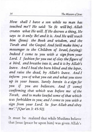 14 The Mission ofjesus 
How shall I have a son while no man has 
touched me'? He said: 'So (it will be). Allah 
creates what He will. IfHe decrees a thing, He 
says to it only: Be! and it is. And He will teach 
him aesus) the Book and wisdom, and the 
Torah and the Gospel. And (will make him) a 
messenger to the Children of Israel, (saying): 
Indeed I come to you with a sign from your 
Lord. I fashion for you out ofclay the figure of 
a bird, and breathe into it, and it is by Allah's 
leave. And I heal the born blind and the leper, 
and raise the dead, by Allah's leave. AndI 
inform you of what you eat and what you store 
up in your houses. Surely herein is a sign for 
you if you are believers. And (I come) 
confirming that which was before me ofthe 
Torah, and to make lawful some ofthat which 
was forbidden to you; and I come to you with a 
sign from your Lord. So fear Allah and obey 
me'." fQur'an 3: 45-50). 
It must be realized that while Muslims believe 
that Jesus (peace be upon him) was given Allah's 
 