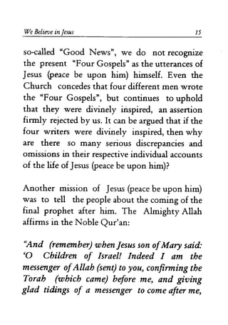 We Belif:Ue in Jesus 15 
so-called "Good News", we do not recognize 
the present "Four Gospels" as the utterances of 
Jesus (peace be upon him) himself. Even the 
Church concedes that four different men wrote 
the "Four Gospels", but continues to uphold 
that they were divinely iIispired, an assertion 
firmly rejected by us. It can be argued that if the 
four writers were divinely inspired, then why 
are there so many serious discrepancies and 
omissions in their respective individual accounts 
of the life of Jesus (peace be upon him)? 
Another mission of Jesus (peace be upon him) 
was to tell the people about the coming of the 
final prophet after him. The Almighty Allah 
affirms in the Noble Qur'an: 
"And (remember) when Jesus son ofMary said: 
'0 Children of Israel! Indeed I am the 
messenger ofAllah (sent) to you, confirming the 
Torah (which came) before me, and giving 
glad tidings of a messenger to come after me, 
 