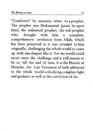 We Believe in Jesus 17 
"Comforter" by necessity refers to a prophet. 
The prophet was Muhammad (peace be upon 
him), the unlearned prophet, the sole prophet 
who brought with him a complete, 
comprehensive revelation from Allah, which 
has been preserved as it was revealed to him 
originally, challenging the whole-world to come 
up with one chapter like it. Yet the world could 
never meet the challenge, and it will remain to 
be so 'till the end of time. It is the Miracle of 
Miracles, the Last Testament of faith addressed 
to the whole world embodying complete light 
and guidance as well as the conviction of sin. 
 