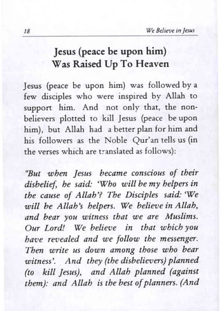 18 We Believe in Jesus 
Jesus (peace ~e upon him) 
Was Raised Up To Heaven 
Jesus (peace be upon him) was followed by a 
few disciples who were inspired by Allah to 
support him. And not only that, the non­believers 
plotted to kill Jesus (peace be upon 
him), but Allah had a better plan for him and 
his followers as the Noble Qur'an tells us (in 
the verses which are translated as follows): 
"But when Jesus became conscious of their 
disbelief, he said: eWho will be my helpers in 
the cause of Allah'? The Disciples said: eWe 
will be Allah's helpers. We believe in Allah, 
and bear you witness that we are Muslims. 
Our Lord! We believe in that which you 
have revealed and we follow the messenger. 
Then write us down among those who bear 
witness'. And they (the disbelievers) planned 
(to kill Jesus), and Allah planned (against 
them): and Allah is the best ofplanners. (And 
 