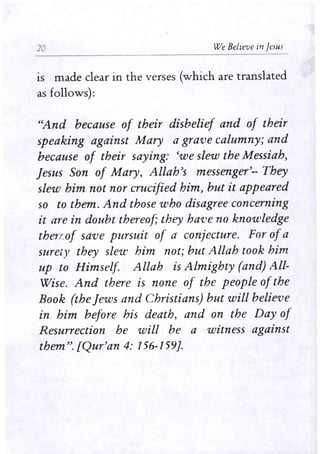20 We Believe in jesus 
IS made clear in the verses (which are translated 
as follows): 
"And because of their disbelief and of their 
speaking against Mary a grave calumny; and 
because of their saying: 'we slew the Messiah, 
Jesus Son of Mary, Allah's messenger'-- They 
slew him not nor crucified him, but it appeared 
so to them. And those who disagree concerning 
it are in doubt thereof; they have no knowledge 
theu..of save pursuit of a conjecture. For ofa 
suretY they slew him not; but Allah took him 
up to Himself Allah is Almighty (and) All­Wise. 
And there is none of the people ofthe 
Book (the Jews and Christians) but will believe 
in him before his death, and on the Day of 
Resurrection he will be a wimess against 
them". [Qur'an 4: 156-159]. 
 