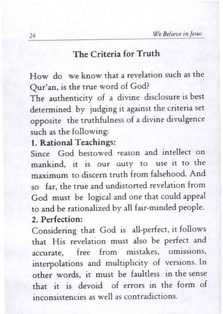 24 We Believe in Jesus 
The Criteria for Truth 
How do we know that a revelation such as the 
Qur'an, is the true word of God? 
The authenticity of a divine disclosure is best 
detennined by judging it against the criteria set 
opposite the truthfulness of a divine divulgence 
such as the following: 
1. Rational Teachings: 
Since God bestowed reason and intellect on 
mankind, it is our Guty to use it to the 
maximum to discern truth from falsehood. And 
so far, the true and undistoned revelation from 
God must be logical and one that could appeal 
to and be rationalized by all fair-minded people. 
2. Perfection: 
Considering that God is all-perfect, it follows 
that His revelation must also be perfect and 
accurate, free from mistakes, omISSIOns, 
interpolations and multiplicity of versions. In 
other words, it must be faultless in the sense 
that it is devoid of errors in the fonn of 
inconsistencies as well as contradictions. 
 