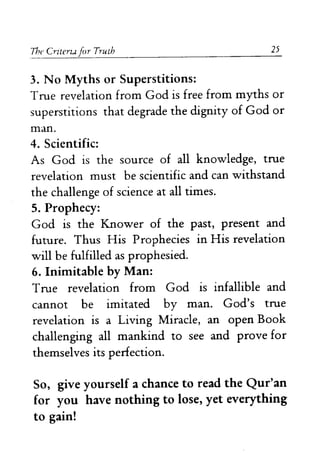 The Crllerz..l for Truth 25 
3. No Myths or Superstitions: 
True revelation from God is free from myths or 
superstitions that degrade the dignity of God or 
man. 
4. Scientific: 
As God is the source of all knowledge, true 
revelation must be scientific and can withstand 
the challenge of science at all times. 
5. Prophecy: 
God is the Knower of the past, present and 
future. Thus His Prophecies in His revelation 
will be fulfilled as prophesied. 
6. Inimitable by Man: 
True revelation from God is infallible and 
cannot be imitated by man. God's true 
revelation is a Living Miracle, an open Book 
challenging all mankind to see and prove for 
themselves its perfection. 
So, give yourself a chance to read the Qur'an 
for you have nothing to lose, yet everything 
to gain! 
 