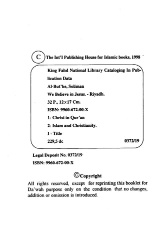 @TheInt'l Publishing House for Islamic books, 1998 . 
King Fahd National Library Cataloging In Pub­lication 
Data 
AI-But'he, Soliman 
We Believe in Jesus. - Riyadh. 
32 P., 12X17 Cm. 
ISBN: 996o-672-00-X 
1- Christ in Qur'an 
2-lslam and Christianity. 
I - Title 
229,5 dc 
Legal Deposit No. 0372119 
ISBN: 9960-672-00-X 
0372119 
@Copyright 
All rights reserved, except for reprinting this booklet for 
Da'wah purpose only on the condition Ll}at no changes, 
addition or omission is introduced. 
 