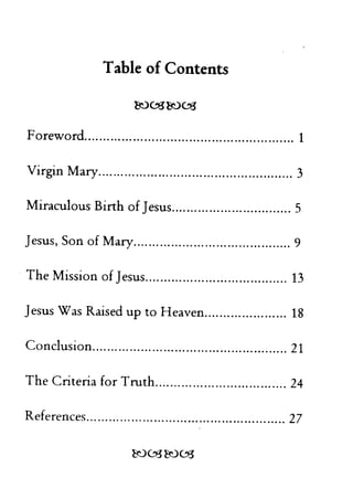 Table of Contents 
~03~03 
Foreword 1 
Virgin Mary 3 
Miraculous Birth of Jesus 5 
Jesus, Son of Mary 9 
The Mission of Jesus 13 
Jesus Was Raised up to Heaven 18 
Conclusion 21 
The Criteria for Truth 24 
References ' 27 
 