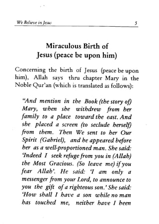 We Believe in Jesus 
Miraculous Birth of 
Jesus (peace be upon him) 
5 
Concerning the birth of Jesus (peace be upon 
him), Allah says thru chapter Mary in the 
Noble Qur'an (which is translated as follows): 
"And mention in the Book (the story of) 
Mary, when she withdrew from her 
family to a place toward the east. And 
she placed a screen (to seclude herself) 
from them. Then We sent to her Our 
Spirit (Gabriel), and he appeared before 
her as a well-proportioned man. She said: 
cIndeed I seek refuge from you in (Allah) 
the Most Gracious. (So leave me) ifyou 
fear Allah'. He said: CI am only a 
messenger from your Lord, to announce to 
you the gift ofa righteous son.' She said: 
CHow shall I have a son while no man 
has touched me, neither have I been 
 