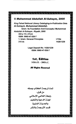 @Muhammad Abdullah AhSuhaym, 2OOs
K ng Fahad NationalLibrary Catalogi
                                  ng-in-PublicationData
AIS uh aym, Muham mad Abdul lah.
         lslam:lts Foundation
                            And Concepts./Muhammad
Abdullah  Al-Suhaym.- Riyadh,2005
     224p 14x21cm
     ISBN:996047-538-7
     1- lslam-General Principles           l-Title
     210dc                                 142611239

              LegalDepositNo. 1426/1239
                 ISBN:9960-47-538-7



                   lst, Edition
                        -
                  1426A,H.200sA.c.

                 All Rlghlr Rererved




              4ilrr,9 etr6)l    i.t-   i     Crri
                         .l;e 3.
                Cr')l*ltf e.ttt lA!5
                 ;r;J.rjJl9;3r.c'.tllfiial
                    O3i.tf a:J,t tt,
                 -2,idJ197..4jd1A;e
 