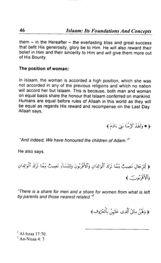 46                           Islaam: Its Foundations And Concepts

 them - in the Hereafter the everlasting
                         -                 bliss and great success
 that befit His generosity,
                          glory be to Him. He will atso rewardtheir
 beliefin Him and theirsincerity Him and willgive them moreout
                                to
 of His Bounty.

 The position of woman:

 In lslaam,the womanis accorded high position,
                                   a             whichshe was
 not accordedin any of the previousreligionsand which no nation
 will accordher but lslaam.This is because,both man and woman
 on equalbasissharethe honourthat lslaamconferred mankind.
                                                   on
 Humansare equal beforerulesof Allaah in this world as they will
 be equalas regardsHis rewardand recompense the Last Day.
                                                on
 Allaahsays,


                                               4.i:r; A, Lf tdt o y

  "And indeed, We have honouredthe chitdrenof Adam."1

 He alsosays,


914'ii!'; ti L+i ,s;ts; o]j.fii 9t4-;,i 6 e.ei Jt;1).y
                                     !;
                                                           /     ' 'il'-
                                                       (/ i-,:,jjlj

"Thereis a share for men and a sharefor women from what is teft
by parentsand those nearestretated.'2


                                                     6ii t" 33y

'
  A I - l s r a al 7 : 7 0 .
2
  An-Nisaa : 7     4
 
