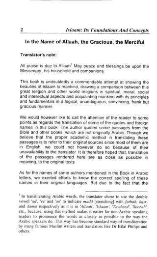 Islaam: Its Foundations And Concepts

      I n t h e N a m eo f A l l a a h ,th e Gra ci o us,
                                                        the M er ciful

    Translator'snote:

    All praiseis due to AllaahlMay peaceand blessings upon tne
                                                    be
    Messenger, household companions.
                his           and

 This book is undoubtedly commendable
                          a                attempt showing
                                                  at           the
 beauties lslaamto mankind,
          of                  drawing comparison
                                      a              between  this
 great religionand other world religions spiritual,
                                        in          moral,social
 and intellectual
                aspectsand acquainting mankind  with rts principles
 and fundamentals a logical,
                  in          unambiguous,   convincing, frankbut
 gracious manner.

We would howeverlike to call the attention the readerto some
                                            of
pointsas regards translation someof the quotesand foreign
                 the             of
names in this book.The authorquotedsome passages         from the
Bibleand otherbooks,  whichare not originally  Arabic.
                                                     Thoughwe
believethat the proper academicmethod in translating        these
passages to referto theiroriginal
          is                        sourcessincemost of them are
in English, we could not however do so because of therr
unavailability the translator. is therefore
             to               lt           hopedthat,translation
of the passages rendered here are as close as possible in
meaning, the original
         to            texts.

As for the namesof someauthors  mentioned the Bookin Arabic
                                          in
letters,we exertedefforts to know the correct spellingof these
names in their originallanguages. But due to the fact that the

'
  In transliterating      Arabic words, the translator                          choseto use the double
vowel 'aa', 'ee'and'oo' to indicatemadd [stretching]                                       with fathah, kasr,
a n d d a n t mr e s p e c t i v e la s i t i s i n ' A l l a a h ' , ' l s l a a m ' , ' T a w h e e d ' , ' s o o r a h ' ,
                                    y
etc., because;     usingthis methodrnakes easierfor non-Arabicspeaking
                                                               it
readersto pronounce              the words as closely as possibleto the way the
Arabic speakers This way has becomestandard
                       do.                                                         way of transliteration
by nranyfamousMuslim writersand translators                                    Iike Dr Bilal Philipsand
others.
 