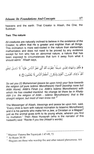 Islaam: Its Foundations And Conc 
heavens and the earth. That Creator is Allaah, the One, the 
Subduer. 
Two: The nature 
All creaturesa re naturallyin clinedt o believei n the existenceo f the 
creator; to affirm that He rs greater and mightier than all things. 
This inclinationis more well-rootedin the naturet han elementary 
mathematicsa nd does not need to be proved by any evidence 
except for him who has an abnormal nature; a nature that has 
been exposed to circumstancesth at turn it away from what it 
should admit.' Allaah saYs, 
.t)A- "t ll J"6i }u"a : ;ri /P"G-+ u.-rcYt.i +: 4i3Y 
4 :7> oitl)'t oai ;ei 5;;t3 4i tli -!).5'$i 
So sef you (O Muhammad (peace be upon him)) your face towards 
the religion (of pure tstdmic Monotheism) Hanif (worship none but 
Attah itone). Attdh's Fitrah (i.e. Attdh's lsl1mic Monotheism) with 
which He h'as created mankind. No change let there be in Khalq-iilah 
(i.e. the religion of All6h - lsllmic Monotheism): that is the 
straightr etigion,b ut mosto f men know not'* 
The Messengeor f Allaah,b lessingsa nd peaceb e uponh im,s aid' 
,,Everyc hildi s bornw ith naturali nclinationto lslaamicM onotheism 
and it is his parents who make him a Jew, a christian or a Magian3 
fust as the animal gives birth to its young whole, wherein you find 
no mutilation.T" hen Aboo Hurayrah( who is the narratoro f this 
hadeeths) aid:" Reciteif you like( Allaah'ws ords): 
' Majmoo' FatawaI bn Taymiyahl '.41- 49,'73 
I Ar -RoomJ 0:30 
I Magiansa ret hosew ho worshipf ire ando thern aturalp henomenaA. A 
 