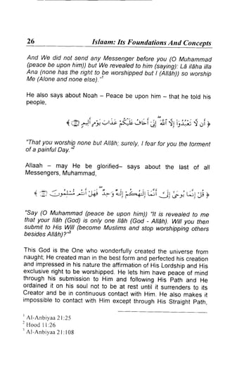 Islaam: Its Foundations And Conc 
And We did not send any Messenger before you (O Muhammad 
(peace be upon him)) but We revealed to him (saying): La itaha itta 
Ana (none has the right to be worshipped but | (NEh)) so worship 
Me (Alone and none else) ' 
He also says about Noah - Peace be upon him - that he told his 
peopre, 
{tg- i,7 ' ,tn "64;ovi;17r sti;i5 { ,ri} 
"T.hayt ou worshipn one but Allah;s urely, I fear for you the torment 
of a painful Day.'' 
Allaah - may He be glorified- says about the last of all 
MessengersM, uhammad, 
r :jr Jj>:l-; ;i 3A" L iUl -raiil r-i jl ,g i r^rl A y 
"Say (O Muhammad (peace be upon him)) "tt is revealed to me 
that your ll6h (God) is onty one ttdh (God - NEh) Wiil you then 
submit to His Will (become Muslims and stop worshipping others 
besides NEH?'S 
This God ,, ,n" On" who wonderfullyc reatedt he universef rom 
naught;H e createdm an in the bestf orm and perfectedh is creation 
and impressedin his naturet he affirmationo f His Lordshipa nd His 
exclusiver ightt o be worshrppedH. e lets him have peaceo f mind 
throughh is submissionto Him and followingH is path and He 
ordainedi t on his soul not to be at rest until it surrenderst o its 
creatora nd be in continuousc ontactw ith Him. He also makesr t 
impossibleto contactw ith Him exceptt hroughH is straightp ath, 
I Al -Anbiyaa2 l :25 
I Hoo<iI l :26 
t AI -An b i y a a 2 l : 1 0 8 
 