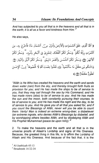 34 Islaam: Its Foundations And Concepts 
And has subjected to you all that is in the heavens and allthat is in 
the eafth; it is atl as a favor and kindness from Him.n 
He also says, 
,y -, '6_?G',,c: c-ai3 : Jlis u..,{ri o"iAi * ,sfr i'i y 
E ;i"-t.;=ii i a &e. <ffine ;i"E Grty'Ai 
/"' 
t *i" itit';:1 ;Ai 
:A,FIJ JJI ;i,A'A3'tl 
jrj)l, . i , f z " = . r J - . i q . . i . . - _ i 2 . t i . , . L t t t i ( , , , . r t . 2 : -_t! t6t;! i ji'l{--.4 ls-i; OIt ;}:,:JL L vll^ Ot ftul;i 
- - .. a / D t. / 
( r'g)it"=- lrt'hJ 
'All6hi s He Whoh asc reatedth eh eavensa ndt hee aftha nds ends 
down water (rain) from the sky, and thereby brought forth fruits as 
provision for you; and He has made the shrps to be of service to 
you, thatt heym ay sailt hroughf he sea by HisC ommanda; nd He 
has made rivers (also) to be of service to you. And He has made 
the sun and the moon, both constantlyp ursuingt heir courses,f o 
be of service to you; and He has made the night and the day, to be 
of service to you. And He gave you of all that you asked for, and if 
you countt he Blessingso f All6h,n everw ill you be able to count 
them. Verily!M an is indeeda n extremew rong-doera, disbeliever 
(ane xtremein gratew, hod eniesA ll6h's8 /essrngbs y disbeliefa,n d 
by worshippingo thersb esrdesA ll6h,a nd by di2obeyingA lldha nd 
HisP ropheMt uhammad(p eaceb e uponh im)).'" 
2. To maket he heavensa nd the eartha nd all that is in the 
universep roofso f Allaah'sL ordshipa nd signso f His Oneness. 
Becauset,h e greatestth ingi n thisl ife,i s to affirmt he Lordshipo f 
Allaaha nd His OnenessA. nd becauseo f the fact that.i t is the 
' Al -Jaathiya4h5 :l 3 
2 lbraaheem1 4.32-34 
'gt 
 