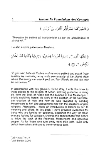 Islaam: Its Foundations And Concepts 
"Therefore be patient (O Muhammad) as did the Messengers of 
strong will."' 
He alsoe njoinsp atienceo n Muslims, 
' f . 3 ' - . / I 
l - - 
1,,-:-'irJ.>..l.o-l 
"O you who believe! Endure and be more patient and guard (your 
territory by stationing army units permanenily at the places from 
where the enemy can attack you) and fear Allaah, so fhat you may 
be successful."' 
In accordance with this gracious Divine Way, I write this book to 
invitep eoplet o the religiono f Allaah,d erivingg uidancein doing 
so, from the Booko f Allaaha nd the Sunnaho f His MessengerI. 
briefly explained herein the story of the creation of the Universe, 
the creation of man and how he was favoured by sending 
Messengertso hima nd acquaintingh imw itht he situationosf past 
religions.A fterwards,I made an introductionto lslaam as per its 
meaninga nd pillars In this book, I have providede videncesto r 
those who are looking for guidance, explained the way for those 
who are lookingf or salvations, howedt he patht o thosew ho desire 
to follow the track of the Prophets, Messengers and righteous 
people. As for those who turn away from their path, such only 
befoolt hemselvesa nd take to the erroneouso ath. 
rAl-Ahqaaf46:35 
2 Aal ' l rnraan3 :200 
4. ,t;1i b;iiilri;; si+" y 
./ .|i ,'t(-' ' 
.Jt-+r L(+u+ f' 
 