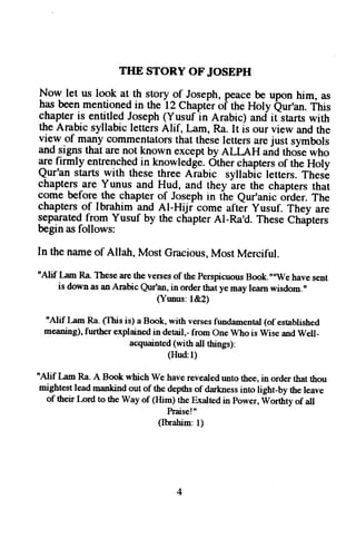 THE STORY OF JOSEPH 
Now let us look at.th story of Joseph, peace be upon him, as 
has been mentioned in the l2 Chaptbr oi the Holy Qur'an. This 
chapter is entitled Joseph (Yusuf 1n Arabic) and ititars with 
the Arabic syllabic letters Alif, [,am, Ra. It is our view and the 
view of -?ny commentators that these letters are just symbols 
and signs that are not known except by ALLAH arid thoie who 
1e {irmly entrenchedi n knowledg-eO. ther chapterso f the Holy 
Qur'an starts with these three Aiabic syllabic letters. These 
chapters .are Yunus and Hud, and they are the chapters that 
come before the chapter of Joseph in the eur'anic order. The 
chapters of Ibrahim and Al-Hiji come after yusuf. They are 
lep?rateq from Yusuf by the chapter Al-Ra'd. These Chairters 
begin as follows: 
In the name of Allah, Most Gracious, Most Merciful. 
n{lif I qm Ra. These are the verses of the perspicuous Book.""We have sent 
is down as an Arabic Qur'an, in order that ye may learn wisdom." 
(Yunus: l&2) 
"Alif I ^m Ra. Clhis is) a Book, with verses fundamental (of established 
meaning), further explained in detail,- from One Who is Wise and Well_ 
acquainted (with all things): 
(Hud:l) 
tt4lif I qm Ra. A Book which We have revealed unto thee, in order that rhou 
mightest lead mankind out of the depths of darkness into light-by the leave 
of their Lord to the way of (Him) the Exalted in power, worthtv of all 
haisel" 
(Ibrahim: 1) 
 