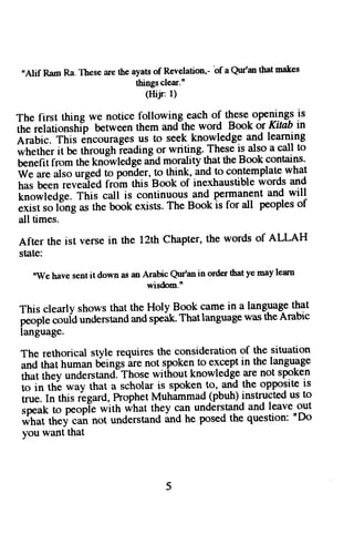 *Alif Ram Ra. These are the ayats of Revelation,- bf a qur'm that makes 
things clear.n 
(Hijr:1) 
The first thing we notice followin-g-each of t!"t"- openings is 
rdfi;i.*iiip uetweenth ema nd-thew ord Booko r Kinb in 
Arabic.T his6 ncourageuss to seekk nowledgaen dl earning 
*ft"ift"r it be through ieading or writing. These is also a call to 
benefitf rom thek nowledgea ndm oralityt hatt heB ook contarns. 
W" *" Ato urgedt o poniler't o think-,.an1do c ontemplatew hat 
tur ue"n revefied frdm this.Booko f inexhaustiblew ords and 
[;;;i;Jg;. This call is continuousa nd permanenat nd will 
;-d;;l&g as the book 
"*i.t 
. The Book is for all peopleso f 
all times. 
After the ist verse in the 12th chaPter, the words of ALLAH 
state: 
"we haves entit downo - *?bl$'an in ordert haty e mayl earn 
This clearly shows that the Holy-Book came in a lang-uageth at 
,[;1, ilid understanda nd speik. Thatlanguage was theArabic 
language. 
The rethorical style requires the consideration of the situation 
-O ttut human beings ire not spoken to excePt in the langulge 
tttut ttt"v understand]Those without knowledge are not spoken 
;;;;# *ay ttrot a scholar is spoken to, an-d the opposite is 
i^". fn tfrir iegard, Prophet Muhimmad (pbuh) instrucled us to 
rp""t to peopie with what thgy 931 understand and leave out 
oit ut ttt"y can not understand ina ne posed the question: nDo 
you want that 
 