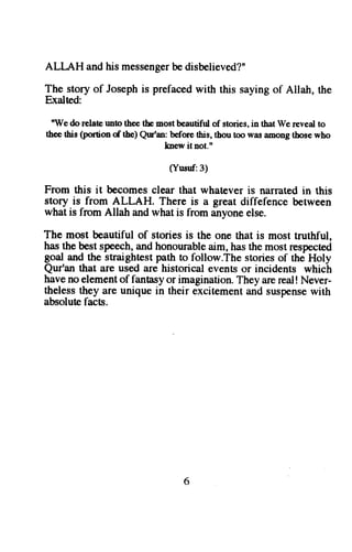 ALI-A,H and his messenger be disbelieved?" 
The story of Joseph is prefaced with this saying of Allah, the 
Exalted: 
"We do relate rmto thee the most beautifirl of stories, in that We reveal to 
thee this (portion of the) Qur'an: before this, thou too was among those who 
knew itnot." 
(Yusuf:3) 
From this it becomes clear that whatever is narrated in this 
story is from ALLAH. There is a great diffefence between 
what is from Allah and what is from anyone else. 
The most beautiful of stories is the one that is most truthful, 
has the best speech, and honourable aim, has the most respected 
goal and the straightest path to follow.The stories of the Holy 
Qur'an that are used are historical events or incidents which 
have no element of fantasy or imagination. They are real ! Never-theless 
they are unique in their excitement and suspense with 
absolute facts. 
6 
 