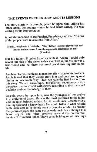 THE EVENTS OF THE STORY AND ITS LESSONS 
The story starts lvith Joseph,P eaceb g up-".,nh im, tellin-gh is 
father about the strange vision he had while asleep. He was 
waiting lbr its interPretation' 
A notedc ompaniono f the Prophet,t bn.Abbass, aidt hat: "visions 
of the proph6tsa rc revelationsl rom Allah'" 
Behold, Joseph said to his lather: "o my father! I did see elevcn stars and 
the sun and the moon: I saw them prosuate themselves to me! 
(Yusuf:4) 
But his l'ather, Prophet Jacob (Yacub in Arabic) could only 
ieueat one side ol the vision to his son. That is, the vision yas a 
irue vision and that there was much go.d awaiting him in his 
lil'e. 
Jacob implorecl Joseph not to mention this vision to his brothers' 
1"."U felretl thar tliel' rvoulcl envy him and conspire against 
i,i. in on unbcarablci vay. Thus, wleh ave the first lessonf rom 
i-ti , ,t.rry. Wc are encgu'ragedro tulfil our requirementsw ith 
cliscretiona nd to to deal r,r'iiho thersa ccordingt o their personal 
qualitiesa nd our knowlcdgeo f them' 
Joseph,p caccb c upon him, was the youngesto f the twclve 
iiil'.nit'Jrcn of Jacirb.H c was thc most prcl'erredto, thefather 
itn[ ttt" m1lstb eloveclt o him. Jacob would meetJ osePh-witha 
iriling l'acc and a happy hcart. He would listen to what he said 
*itt ,,i"r"..t bc it tor irmplc ne^'so r ,lgtgPh':n cedsH.. is brother 
Bcnjamincnjoyedthesamestatuswithhisfatheralthoughtoa 
r"rrir .r"9r"6. rn" other brothcrs noticed this prel-erential 
treatmcnt-l'romth cir lather.T hey sUlrtedh oldings ccret meetings 
 