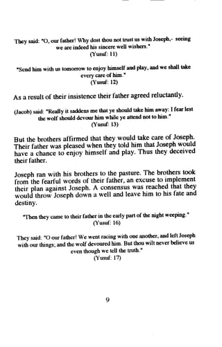 They said: nO, ottr father! Why dost thou not trust us with Josef,'- seeing 
we iue indeed his sincere well wishers'" 
(Yusuf: 11) 
nsend him with us tomorrow to enjoy himself and play, and we shall take 
every care of him.' 
(Yusuf: 12) 
As a resulto f their insistenceth eir fathera greedr eluctantly. 
(Jacob) said: "Really it saddens me that ye should talce him away: I fear lest 
the wolf should dcvou him while ye attend not to him'n 
Susuf: 13) 
But the brothers aflirmed that they would take care of Joseph. 
f["ii]"ttt"iwas pleased when lhey lolfl him that Joseph would 
have a chance to enjoy himself anO ptay' Thus they deceived 
their father. 
Joseph ran with his brothers to the Pasture. The brothers took 
i-"iift" fearful words of their father, an excuse to implement 
iit;i; ;i"" against Joseph.A consensusw as reachedt hat they 
-i,"iifditri"":loreptr dolwn a well and leave him to his fate and 
destinY. 
'Then they came to their father in the early part of the night weeping." 
(Yusuf: 16) 
They said: ,'o our father! we went racing with one another, and leftJoseph 
with our thrngs; and the wolf devoured him. But thou wilt never believe us 
even though we tell the truth." 
(Yusuf: 17) 
9 
 