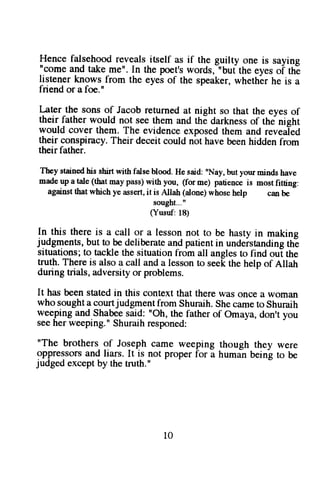 Hence falsehood reveals itself as if the guilty one is saying 
"come and take me". In the poet's words,-"buf the eyes oi thE 
listener knows from the eyei of the speaker, whethbr he is a 
friend or a foe." 
l-ater the sons of Jacob returned at night so that the eyes of 
their father would not see them and the darkness of the night 
would cover them. The evidence exposed them and revealed 
their conspiracy. Their deceit could not have been hidden from 
their father. 
Theys tainedh is shirtw ith fatseb lood.H es aid:" Nay,b uty ourm indsh ave 
nade up a tale( thatm ayp ass)w ith you, (for me) patienceis mostf itting: 
againstth atw hichy e asserti,t is Allah (alonew) hoseh elp canb e 
sought..." 
(Yusuf:1 8) 
In this there is a call or a lesson not to be hasty in making 
judgments, but to be deliberate and patient in undeistanding thE 
situations; to tackle the situation froh all angles to find oui the 
truth. There is also a call and a lesson to seek the help of Allah 
during trials, adversity or problems. 
It has been stated in this context that there was once a woman 
who sought a courtjudgment from Shuraih. She came to Shuraih 
weeping and.Shabee said: "Oh, the father of Omaya, don't you 
see her weeping." Shuraih responed: 
"The brothers of Joseph came weeping though they were 
oppressors and liars. It is not proper for a human being to be 
judged except by the truth." 
l0 
 