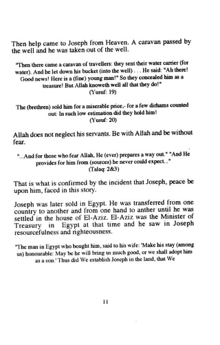 Then help came to Joseph from Heaven. A calavan passed by 
the well dnO tre was taken out of the well. 
'Tben tbere ciame a caravan of travellers: they sent their water carier (for 
water). And he let down his bucket (into the well) . . . He said: "Ah there! 
Good news! Here is a (fine) young man!" So they ssaeslsd him as a 
treasure! But Allah knoweth well all that they do!' 
O-usul:19) 
The (brethren) sold him for a miserable price,- for a few diftans count€d 
out In such low estimation did they hold him! 
( usuf: 20) 
Allah does not neglect his sen'ants. Be with Allah and be without 
fear. 
u. ..And for those who fear Allatr, He (ever) Prepares a way out " "And He 
provides for him from (sources) he never could expect"'" 
(Ialaq 2&3) 
That is what is confirmed by the incident that Joseph, peace be 
upon him, faced in this story. 
Joseph was later sold in Egypt. He was transferred from one 
couritry to another and from one hand to anther until he was 
settled in the house of El-Aziz. El-Aziz was the Minister of 
it;;r;;t in Egypt at that time and he saw in Joseph 
resourceful ness and ri ghteousness. 
"The man in Egypt who bought him, said to his wife: 'Make his stay (among 
us) honourable: May be he will bring us much good, or we shall adopt him 
as a son.'Thus did We establish Joseph in the land, that We 
l l 
 