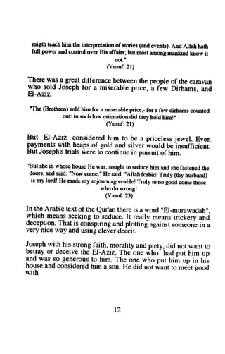 niglh teach tr;- the interprretation of stodes (md events). Ard Allah hath 
firll power and cmtol over His affairs; but nost among mankind fta65, ig 
noLu 
(Yusuf:21) 
Tlere ry1s g great difference btween the people of the qilavan 
y.ttg q"ta Joseph for a miserable price, a f6w Dirhams, and 
F)-Anz. 
"The (Brethren) sold him for a miserable price,- for a few dirhams cormted 
out in such low estimation did they hold him!" 
(Yusuf:21) 
But El-Aziz considered him to be a priceless jewel. Even 
payments with heaps of gold and silver would be-insufficienr. 
But Joseph's trials were !o continue in pursuit of him. 
tsut shei n whoseh ouseH e was, soughtt o seduceh im and shef astenedt he 
doors, and said: nNow come," He said: "Allah forbidr rnrly (thy husband) 
is my lord! He madem y sojnurna greeablerl ruly to no goodc -ometh ose 
who do wrong! 
(Yusuf: 23) 
In the Arabic text of the Qur'an there is a word "Er-murawadah", 
which means seeking to seduce. It really means trickery and 
deception. That is conspiring and plotting against someorie in a 
very nice way and using clever deieit. 
Joseph with his stronglqith, morality and piety, did not want to 
b"Tuy or deceive the El-Aziz. The-one rirtro'traO put him up 
and was so generous to him. The one who put hirir up in hii 
house and consideredh im a son. He did not want to me'*egt ooo 
with 
t2 
 