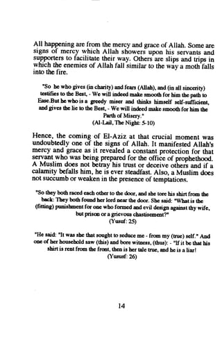 All happeninga ref rom the mercya ndg raceo f Allah. Somea re 
signs of mercy which Allah showerJ upon his servants and 
support€rsto facilitate $e-ir-r!fy: Othersa re slips and trips in 
which the enemieso f Allah fall-similart o the wiv a moth'falls 
into the fire. 
nSo he who gives (in charity) and fears (Allah), and (in all sincerity) 
testifies to the Best, - we will indeod mske smooth for him the path to 
Ease.But be who is a greedy mis€,r and rhinks himself self-sufficient, 
and gives the lie to the Best, - We will indeed malre snooth fel him the 
Parth of Misery." 
(AI-Lail, The Nighr $ 10) 
Hence, the coming of El-Aziz at that crucial moment was 
undoubtedlyo ne of the signs of Allah. It manifestedA llah's 
mercy and grace as it revealed a constant protection for that 
seryant who was being prepared for the offiie of prophethood. 
A Muslim does not betrayhis trust or deceive ottreri and if a 
calamityb efallsh im, he is evers teadfastA. lso, a Muslim does 
not succumbo r weakenin thep resenceo f temptations. 
"so they both raced each other to the door, and ghe tore his shirt from tte 
back They both formd her lord near the door. She said: rWbat is the 
(fiaing) prmishent for one who formed md evil design sgainnl thy wifs, 
but prism or a grievous chastisern66l!" 
(Yusuf:25) 
"He sai& "It was she tbat sought to seducc me - from my (tnre) self., And 
one of her household saw (this) and borc witness, (thus): - "If it be that his 
shirt is rent from the frmt, then is her tale tnre, md he is a liax! 
(Yususf:26) 
t4 
 