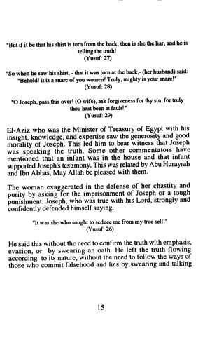 "But if it be that his shirt is torn from ihe back, then is she the liar, and he is 
telling the tnrth! 
(Yusuf:2? 
nSo whpn he saw his shirt, - that it was tom at the back,- (her husband) said: 
"Behold! it is a snale of you womeir! Truly' nighty is your snale!" 
(Yusuf:28) 
"O Joseph,p asst his over! (O wife), askf orgivenessfo r thy sin, for tnrly 
thou hast been at fault! " 
(Yusuf:29) 
El-Aziz who was the Minister of Treasury of Egypt with his 
insight, knowledge, and exPertise saw the generosity and good 
'''ofitiiy of Joseltr. This lid him to bear witness that Joseph 
was speaking the truth. Some other commentators have 
mentidned th-at an infant was in the house and that infant 
supportea Joseph's testimony. This was related by Abu Hurayratt 
and Ibn Abbas, May Allah be pleased with them. 
The woman exaggerated in the defense of her chastity and 
purity by asking-ior the imprisonment of Joseph or a -tough 
buniJtrmLnt.J os-ephw, ho was true with his Lord, strongly and 
ionfidently defended himself saying. 
"It was she who sought !o seduce me from my true self'" 
(Yusuf:26) 
He said this without the need to confirm the truth with emphasis, 
evasion, or by swearing an oath. He left the truth flowing-according 
to its nature, iithout th9 negd to follow theways of 
those wh-o commit falsehood and lies by swearing and talking 
t5 
 