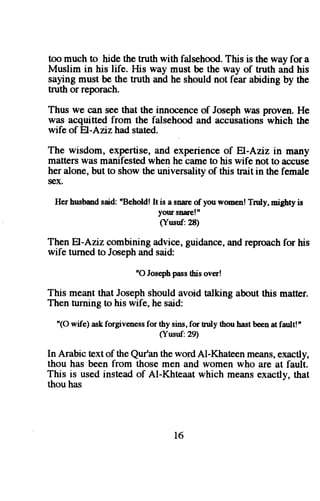 too much to hide the truth with falsehoodT. his is the way for a 
Muslim in his life. His way must be the way of truth and his 
saylng must be the truth and he should not fear abiding by the 
truth or reporach. 
Thus we c:tn see that the innocence of Joseph was proven. He 
was acquittedf rom the falsehooda nd accusationsw hich the 
wife of El,-Anzhad stated. 
The wisdom, expertise, and experience of El-Aziz in many 
matters was manifested when he came to his wife not to accuse 
her alone,b ut to showt he universalityo f this trait in the female 
sex. 
Herh usbmds aid:n BeholdI!t is a snarco f youw omenT! ruly,n igbty is 
your snareln 
(Ynsuf.28) 
Then El-Aziz combining advice, guidance, and reproach for his 
wife turned to Joseph and said: 
"O Josephp assth iso ver! 
This meant that Joseph should avoid talking about this matter. 
Then turning to his wife, he said: 
'(O wife) ask forgiveness for thy sins, for truly thou hast been at fault!' 
(Yusuf:29) 
In Arabic textof the Qur'an the word Al-Khateen means, exactly, 
thou has been from those men and women who are at fault. 
This is used instead of Al-Khteaat which means exactly, that 
thou has 
I6 
 