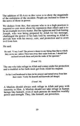 The addition of El-Aziz in this verse is to show the magnitude 
of the sinfulness of the incident. People are inclined to listen to 
the news of those in Power. 
we deduce l-rom this, that anyone who is in a high position is 
required to care more about hi! reputation than others and is to 
b"'un 
"^urple 
in evcry matter.B utihe righteousa ndG od-fearing 
Joseph, who was being prepared-b y Allah for his message, 
chalfenged the power oT f*s lady lordty resorting to,Allah to 
provide"him wiih his mercy, care, and protection and to avert 
evil frorn him. 
He said: 
He said: ',O my I-ord! 
'I'he prison is dearer to my liking then that to yhich 
they invite me: unless Thou turn away their snare from me, I should feel 
inclined towards them and join the ranks of the ignorant'" 
(Yusuf:33) 
The one who take refuge in Allah and comes underhis protection 
and is truthful in his faith must get from Allah his request' 
So his t-ord hearkened to him (in his prayer) and tumed away from him 
their snare: Verily He heareth and knoweth (all things)' 
(Yusuf:34) 
A Muslim should always seek refuge in Allah and pray with 
sincerity to Him. A Mtislim should not take refug3 in human 
U"in*r iik" hirr"lf, eveni f suchp ersonsd o manifestw orldly 
powEra nds trengthT. hey,l ike himself,a rep owerless' 
l9 
 