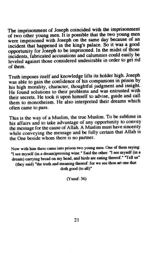 The imprisonmenot f fosgPlrc oincidedw ith the imprisonment 
of two bther young men. It is possible that th! nYo young men 
;;; i-Fso'ned ilitn roseptr.".n9 " samed ay becauseo f an 
iniiAentitrat happenedin the king's palace.S o it.was 1 gd 
opportunttyf or iirsepht o be imprisonedI.n the midst of those 
itiJia"nG,i abricated'accusatioanns dc alumniesc oulde asilyb e-i" 
y;ifi;L"tnst rhosec onsideredu ndesirablein ordert o get rid 
of them. 
Truth imposesir self andt pwledge lifts its holderh igh.. JosePh 
was 
"bt;'t" 
gain the confidence oT his companionl in g1tso9 pV 
fri* ftig tt *oiulity, charactert,h oughtfulj rftgmenta nd-i lti g.ttt' 
He foind solutionst o their problEmsa nd was entrustedw ith 
their serrets.H e took it uporih imselft o advise,g -urdea nd.c all 
iffi t monotheism.H e'also interpretedt heir dreamsw hich 
often came to Pass. 
This is the wayo f a Muslim,t het rueM uslim.T o be sublimein 
his affairs and to takea dvantageo f any opportunityt o convey 
iii" r"rruge for thec auseo f Allah.A Mrislimm usth aves incerity 
*fuf" 
the messagea nd be fully certaint hat Allah is 
""n"ueying 
the One beside whom there is no Partner. 
Now with him there came into prison two young men' One of them saying: 
nI see myself (in a dream)pressing wine." Said the other: nI see myself (in a 
drean) carrying bread onmy head, and bir& are eating thereof.' "Te!l us" 
(they saidi 'the truth and meaning thereof: for we see thou art me that 
doth good (to all)" 
(Yusuf:36) 
2l 
 