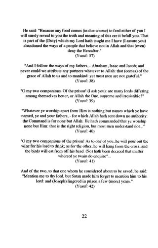 He said: "Because any food comes (in due urursc) to feed either of you I 
will surely reveal to you the truth and meaning of this ere it befall you. That 
is part of the (Duty) which my I-ord hath taught me I have (I assure you) 
abandoned the ways of a people that believe not in Allah and that (even) 
deny the Hereafter." 
(Yusuf:37) 
"And I follow the ways of my fathers, - Abraham, Isaac and Jacob; and 
never could we attribute any partners whatever to Allah: that (comes) of the 
grace of Allah to us and to mankind: yet most men are not gratcful.r' 
(Yusuf: 38) 
"O my two companions. Ot the prison! (I ask you): .ue many lords dill'ering 
among themselves better, or Allah the One, supreme and irresistible'l" 
(Yusuf:39) 
"Whatever ye worship apart liom IIim is nothing but names which ye have 
named, ye and yow fathers, - for w'hich Allah hath sent down no authority: 
the Command is lbr none but Allah: He hath commandetl that ye worshrp 
none but Him: that is the right religion, but most mcn understand not... " 
( r*usuf: 40) 
"O my two companions of the prison! As to one of'you, he will pour out the 
wine for his lord to drink; as lbr the other, he will hang tiorn the cross, and 
the birds will eat from olThis head. (So) hath been decreed lhat rnatter 
whereof ye fwain clo cnquirc"... 
(Yusuf:41) 
And of the two, to that one whom he considered about to be saved, he said: 
"Mention me to thy lord, but Satan made him fbrget to mention him fq hi5 
lord: and (Joseph) lingered in prison a few (more) years." 
(Yusuf:42) 
22 
 