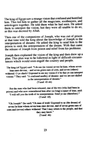 Thek ing of Egyptsawa slranggvlsionth atconfusedanhdo nined 
fum-t ffis led-himt o gatheri tl ttrem agicianss, oothsay_earsn,d 
asiiotoeetst ogether.f te told themw hat he hads een.H e asked 
ift"tn ti interp:retth e vision, but they were all unablet o do so, 
ast his wasd ecreedb YA llah. 
Then one of the companionso f Josephw, ho was out of prison 
ar rhatt ime told the liing aboutt he khowledgeo f Jgqephin the 
intemretationo f dreamslH e askedt he king to sendh im to the 
;;;dn ro seekr he interpretationo f the dream.W ith that came 
id;i;" of Josephl- romp risona ndr elief from his problems. 
Josephth ene xplainedth e visiono f the {ng pg^!lte1!r9w up a 
olan. This plan was to be lollowed in light of difficult circums-i-" 
er wtriih woulds oone ngulft hec ountrya ndp eople' 
Theking(ofEgypt)said:''Idosee(invision)sevenfatkine,whomseven 
lean ones devour, - and seve,n gfoen eanl of corn, and seven (others) 
withered. O ye chiefs! Expound to me my vision if it be that ye can intcrp'r3t 
visions.', They said: "A clnl'used medley of dreams: and we are not skiled 
in the interepretation of dreams'" 
(Yusuf: 4344) 
But tbe man who hal beeir released, one of the two (who had been in 
prison) and who now remembered him after (so long) a sprce of time, said: 
^ 
'I will tell you the tnrth of its interpretation: Send ye me (therefore).n 
(Yusuf: a5) 
noh Joseph!,' oe said) noh man of tnilh! ExPorod to uE (the dfeaD) of 
seven fatkine whom sevenleo ooes devour, md of seven greeir ers of 
csn and (seven) othen withered: That I may return to thc people, md tbat 
they maYknow." 
(Yusuf:45) 
23 
 
