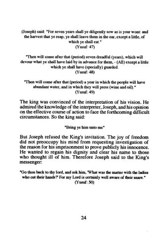(Joseph) said: "For seven years shall ye diligently sow as is your wonr and 
the harvest that ye reap, ye shall leave them in the ear, except a [ttle, of 
which ye shall eat." 
(Yusuf:47) 
"Then will come after that (period) seven dreadful (years), which will 
devour what ye sball have laid by in advance for them, - (All) except a little 
which ye shall have (specially) guarded. 
(Yusuf:48) 
'Then will come after that (period) a year in which the people will have 
abundant water, and in which they will press (wine and oil).' 
(Yusuf:49) 
The king w:rs convinced of the interpretation of his vision. He 
admired the knowledge of the interpreter, Joseph, and his opinion 
on the effective course of action to face the forthcoming difficult 
circumstances. So the king said: 
'Bring yehimrmtonen 
But Joseph refused the King's invitation. The joy of freedom 
did not preoccupy his mind from requesting investigation of 
the reason for his imprisonment to prove publicly his innocence. 
He wanted to regain his dignity and clear his name to those 
who thought ill of him. Therefore Joseph said ro the King's 
messengen 
nGo thou back to thy lord, and ask him, I/hat was the matter with tbe ladies 
who cut lheir hands? For my Lord is certainly well aware of their snare.n 
(Yusnf:5O) 
u 
 