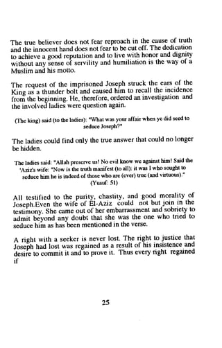 The true believer does not fear reproach in the cause of truth 
and the innocent hand does not feafto be cut off. The dedication 
to u"-hi"u" a good reputation and to live with honor and dignity 
without any iense o'f servility and humiliation is the way of a 
Muslim and his motto. 
The request of the imprisoned Joseph struck the ears of the 
I(rn"* a thunder bolt'and caused him to recall the incidence 
ir"ofr ttt" Gginning. He, therefore, ordered an investigation and 
the involved ladies were queshon agiln. 
flhe king) said (to the ladies): "what was your affair when ye did seed to 
seduce JosePh?" 
The ladies could find only the true answer that could no longer 
be hidden. 
The ladies said: "Allah preserve us! No evil know we against him! said the 
'Aziz'swife: "Now is the truth manifest (o all): it was I who sought to 
seduce him he is indeed of those who are (ever) true (and virtuous)'" 
(Yusuf:51) 
All testified to the purity, chastity, and good morality of 
i;;";h.Et;n the wif6 of El-Aziz iould not but.join in the 
testimony.s he cameo ut of her embarrassmenatn d sobrietyt o 
il;li #yond any doubt that she was the one who tried to 
seduceh iin ash as-beemn entionedin thev erse' 
A right with a seeker is never lost. The riglrt !o justice that 
i"*6tt hadl ost was regaineda s a resulto f his insistencea nd 
a;ii"6;;mmit it and'o prove it' Thus every right regained 
if 
25 
 
