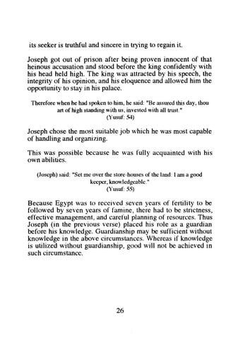 its seeker is truthful and sincere in trying to regain it. 
Joseph got out of prison after being proven innocent of that 
heinous accusation and stood before the king confidently with 
his head held high. The king was attracted by his speech, the 
integrity of his opinion, and his eloquence and allowed him the 
opportunity to stay in his palace. 
Therelbre when he had spoken to him, he said: "Be assured this day, thou 
art of high standing with us, invested with all trust." 
(Yusuf:31) 
Josephc hoset he most suit:lblej ob which he was most capable 
of handling and organiz.ing. 
This was possible because he was fully acquainted with his 
own abilities. 
(Joseph)s aid: "Setm e over the store-houseosf the land: I am a good 
kceper, knowledgcable. " 
(Yusul:55) 
Because Egypt was to received seven years of f-ertility to be 
followed by seven years of famine, there had to be strictness, 
effective managementa, nd careful planningo f resourcesT. hus 
Joseph (in the previous verse) placed his role as a guardian 
before his knowledge. Guardianship may be sulficient without 
knowledgei n the above circumstancesW. hereasi f knowledge 
is utilized without guardianshipg, ood will not be achievedi n 
such circumstance. 
26 
 