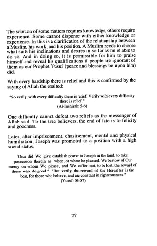 The solution of some matters requires knowledge, others requlre 
experience. Some cannot dispense with either knowledge or 
"*o"ri"n"e. 
In this is a clarification of the relationship between 
a Muslim, his work, and his position' A Muslim needs to choose 
what suits his inclinations ahd desires in so far as he is able to 
do so. And in doing so, it is permissible for him to praise 
trimself and reveal his qualificaiions if people are ignorant of 
them as our Prophet Yuiuf (peace and blessings be upon him) 
did. 
with every hardship there is relief and this is confirmed by the 
saying of Allah the exalted: 
"Sov erily,w ithe veryd ifhcultyt hereis relief:V erilyw ithe veryd ifficulty 
there is relief." 
(Al-Inshirah: 5-6) 
One difficulty cannot defeat two reliefs as the messenger of 
aiiutt said. T6 the true believers, the end of fate is to felicity 
and goodness. 
I-,ater,a fter imprisonment, chastisementm, ental and physical 
trumiiiation, Joseph was promoted to a position with a high 
social status. 
Thus did We give establish power to Joseph in the land, to take 
possession therein as, when, or where he pleased' We bestow of Our 
-o"y oo whom we please, and we suffer not, to be lost, the reward of 
those who dogood." "But verily the reward of the Hereafter isthe 
best, for those who believe, and are constant in righteousness'" 
(Yusuf:56-5?) 
27 
 