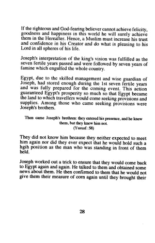 If the righteous_andG od-fgarir_rbge lieverc annota chievef elicity, 
goodness and happiness in this world he will surelv achieve 
them in the Hereafter. Hence, a Muslim must increase his trust 
and confidence in his creator and do what is pleasing to his 
Lord in all sphereso f his life. 
Joseph'si nterpretationo f the king's vision was fulfilled as the 
seven fertile.years p-asgeadn d weie followed by seveny ears of 
famine which engult-ed the whole country. 
pgypt, d-ue to the skilled management and wise guardian of 
Joseph, had stored enough during the lst seven fErtile years 
and was fully prepared for the coming event. This altion 
guaranteed Eqypr'. prosperity so much so that Egypt became 
the land to which travellers would come seeking pr6visions and 
supplies. Among those who came seeking frovisions were 
Joseph's brothers. 
Then cameJ oseph'sb rethrent:h eye nteredh isp resencea,n dhek new 
them, but they knew him not. 
(Yususf: 58) 
f.hey did not know him because they neither expected to meet 
him again nor did they ever expect ihat he wouid hold such a 
lrgitr position as the man who was standing in front of them 
held. 
Joseph worked out a trick to ensure that they would come back 
to Egypt again and again. He talked to them-and obtained some 
news about them. He then confirmed to them that he would not 
give them their measure of corn again until they oroughiiheir 
?a 
 