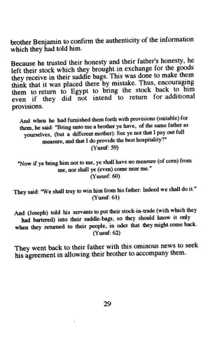 brother Benjamin to confirm the authenticity of the information 
which they had told him. 
Berause he trusted their honesty and their father's honesty, he 
l"iil[;i, ;d[ which they broright in exchange for the goods 
thevreceiveintheirsaddlebags.ThiswasdonetomaKetnem 
ffik;6f,i ii *as placed there-by mistake. Thus, encouraging 
them to return to Egypt to bhng -to 
the stock back to him 
;;;; if ih;t oia "riot intend 
return for additional 
provisions. 
And when he had fumished them forth with provisions (suitable) for 
the,n, he said: "Bring unto me a brother ye have' of the stme father as 
yoruselves, lUut a different mother): See ye not that I pay out full 
measrue, and that I do provide the best hospitality?" 
(Yusuf:59) 
"Now if ye bring him not to me, ye shall have no measure (of corn) from 
me, nor shall ye (even) come near me'" 
(Yususf:60) 
They said: 'TVe shall truy to win him from his father: Indeed we sball do it,', 
(Yusuf:61) 
And(Joseph)toldhisservantstoputtheirstock-in.trade(withwhichthey 
hai brtereol into their saddle-bags, so they should know it only 
when they retumed to their people, in oder that they might come back' 
(Yusuf:62) 
They went back to their father with this ominous news to seek 
his igreement in allowing their brother to accomPany them' 
29 
 