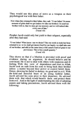 They would use this piece of news as a weapon in their 
psychological war with their father. 
Now when they renrned to their father, they sadi: "O our father! No more 
measure of grain shall we get ( 'nle5s we take our brother): So send our 
brother with us, that we may get our measure; and we will indeed take 
every ciue of him.' 
(Yusuf:63) 
Tonhgt Jryopc ouldo nly but yield to theirr elqueste, specially 
after they had said: 
"O our fatherl What (more can we desire? This our stock-in-fade has been 
refirrned to us: so we shall get (more) I'ood for our family; we shall take care 
of our brother; and add (at the same fims) a ftrll camel's load (of grain to our 
provisions). This is but a small quantity." 
(Yusuf:65) 
This shows us that if a Muslim is provided with proof and 
evidence during an argument, he should believe and be 
convinced. He is not to deal with others with suspicion and ill 
feeling. With this view of dependencea nd tiust in Allah, 
Jacob took an oath from his sons to bring back their brother 
unless a matter beyond their power or control befell them. 
Hence, showing his belief in destiny, its good and its evil. With 
the kind and merciful heart of an ailing faithful father, 
Jacob advised his sons prior to their departure. He advised 
them with that which would benefit them and protect them 
from evil. And in the ligth of understandingth e rule of adopting 
causes and taking precautions, Jacob advised them with the 
following: 
30 
 